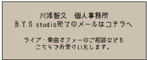 川添智久　個人事務所
B.Y.S studio宛てのメールはコチラへ

ライブ・楽曲オファーのご相談なども
こちらでお受けいたします。